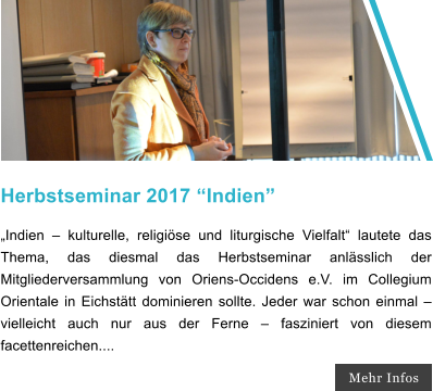 Herbstseminar 2017 Indien Indien  kulturelle, religise und liturgische Vielfalt lautete das Thema, das diesmal das Herbstseminar anlsslich der Mitgliederversammlung von Oriens-Occidens e.V. im Collegium Orientale in Eichsttt dominieren sollte. Jeder war schon einmal  vielleicht auch nur aus der Ferne  fasziniert von diesem facettenreichen.... Mehr Infos
